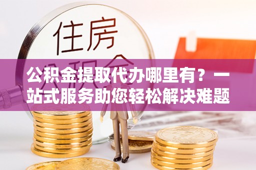 合作公积金提取代办哪里有？一站式服务助您轻松解决难题