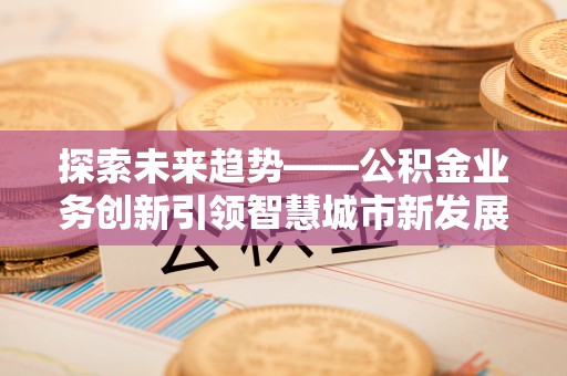 合作探索未来趋势——公积金业务创新引领智慧城市新发展