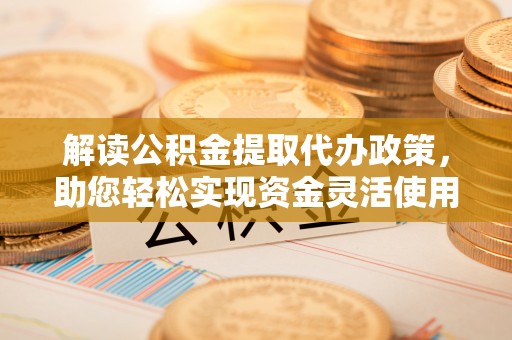 合作解读公积金提取代办政策，助您轻松实现资金灵活使用