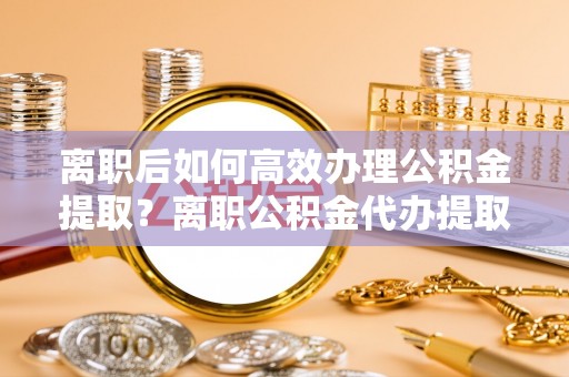合作离职后如何高效办理公积金提取？离职公积金代办提取全攻略