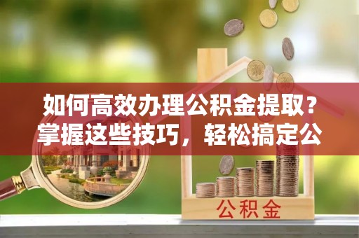 合作如何高效办理公积金提取？掌握这些技巧，轻松搞定公积金代办提取