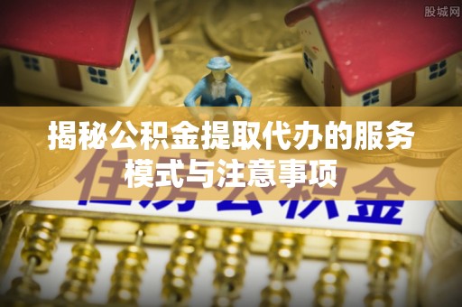 合作揭秘公积金提取代办的服务模式与注意事项